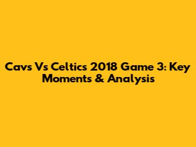 Cavs Vs Celtics 2018 Game 3: Key Moments & Analysis