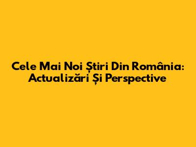 Cele Mai Noi Știri Din România: Actualizări Și Perspective