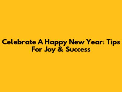 Celebrate A Happy New Year: Tips For Joy & Success