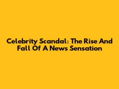 Celebrity Scandal: The Rise And Fall Of A News Sensation