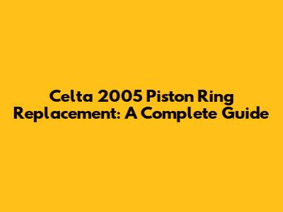 Celta 2005 Piston Ring Replacement: A Complete Guide