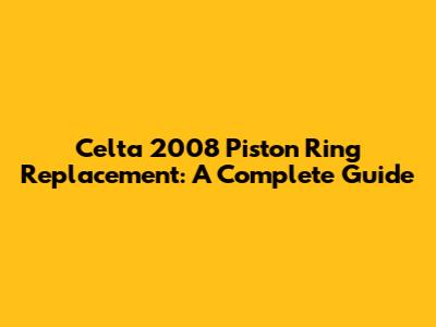 Celta 2008 Piston Ring Replacement: A Complete Guide