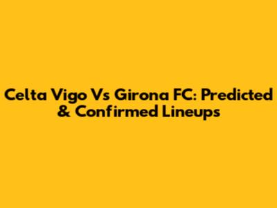 Celta Vigo Vs Girona FC: Predicted & Confirmed Lineups