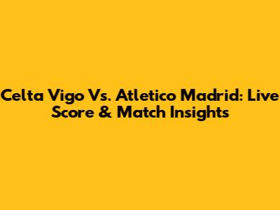 Celta Vigo Vs. Atletico Madrid: Live Score & Match Insights