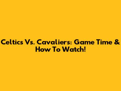 Celtics Vs. Cavaliers: Game Time & How To Watch!