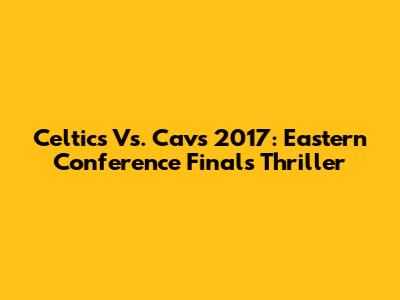 Celtics Vs. Cavs 2017: Eastern Conference Finals Thriller