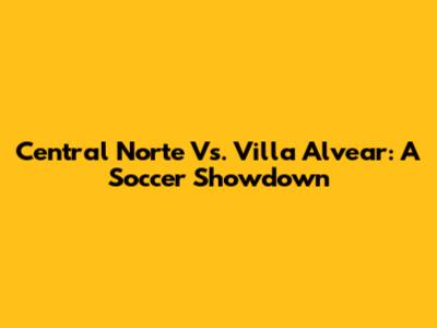 Central Norte Vs. Villa Alvear: A Soccer Showdown
