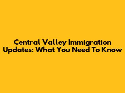 Central Valley Immigration Updates: What You Need To Know