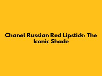 Chanel Russian Red Lipstick: The Iconic Shade