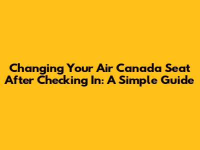 Changing Your Air Canada Seat After Checking In: A Simple Guide