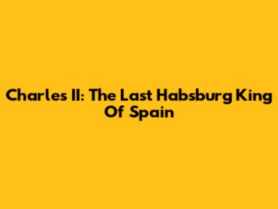 Charles II: The Last Habsburg King Of Spain