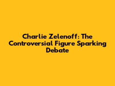 Charlie Zelenoff: The Controversial Figure Sparking Debate
