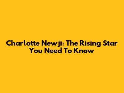 Charlotte Newji: The Rising Star You Need To Know