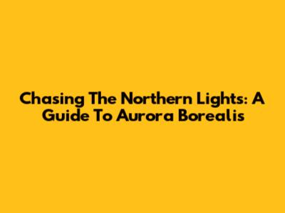 Chasing The Northern Lights: A Guide To Aurora Borealis