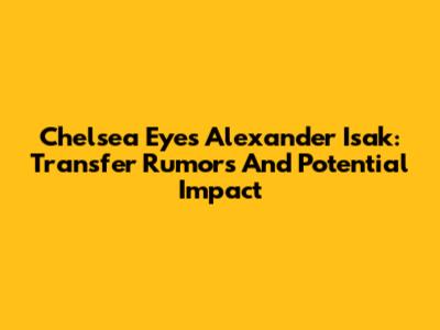Chelsea Eyes Alexander Isak: Transfer Rumors And Potential Impact
