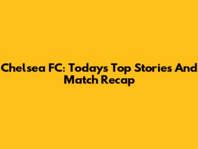 Chelsea FC: Today's Top Stories And Match Recap