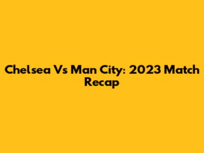 Chelsea Vs Man City: 2023 Match Recap