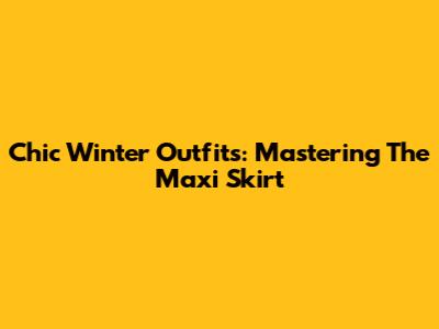 Chic Winter Outfits: Mastering The Maxi Skirt
