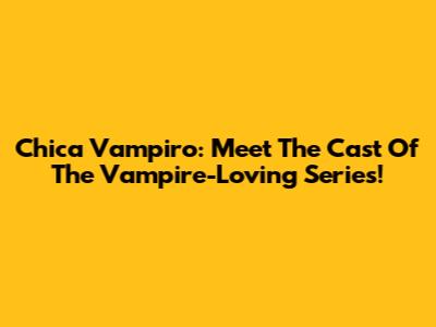 Chica Vampiro: Meet The Cast Of The Vampire-Loving Series!