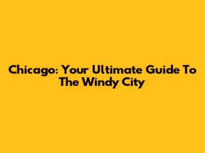 Chicago: Your Ultimate Guide To The Windy City