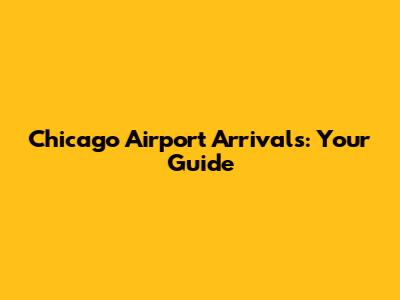 Chicago Airport Arrivals: Your Guide