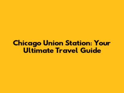Chicago Union Station: Your Ultimate Travel Guide