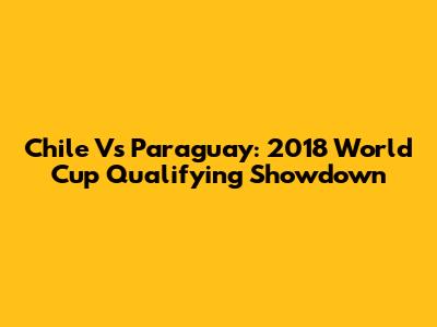 Chile Vs Paraguay: 2018 World Cup Qualifying Showdown