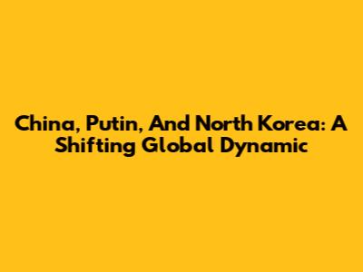 China, Putin, And North Korea: A Shifting Global Dynamic