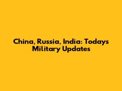 China, Russia, India: Today's Military Updates
