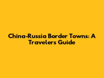 China-Russia Border Towns: A Traveler's Guide