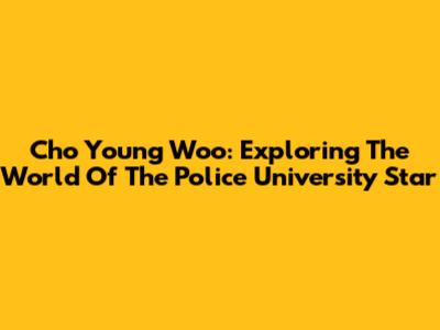 Cho Young Woo: Exploring The World Of The Police University Star