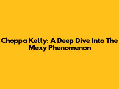 Choppa Kelly: A Deep Dive Into The "Mexy" Phenomenon