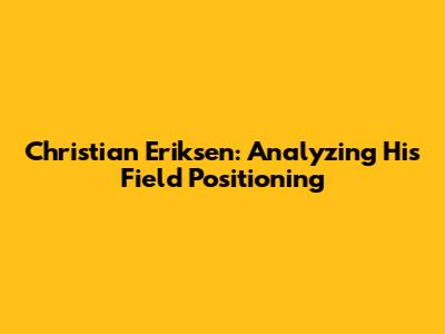 Christian Eriksen: Analyzing His Field Positioning