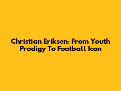 Christian Eriksen: From Youth Prodigy To Football Icon