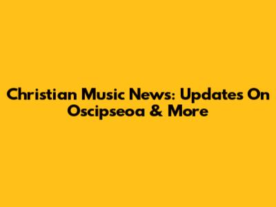 Christian Music News: Updates On Oscipseoa & More