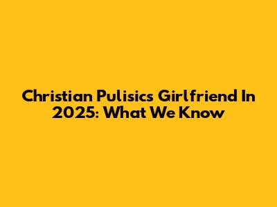 Christian Pulisic's Girlfriend In 2025: What We Know