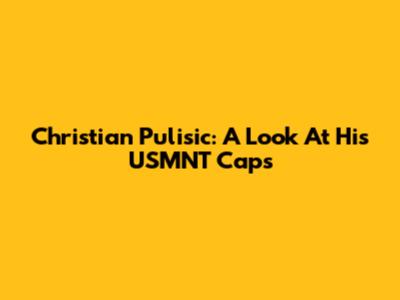 Christian Pulisic: A Look At His USMNT Caps