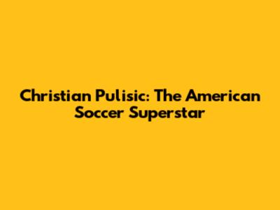 Christian Pulisic: The American Soccer Superstar
