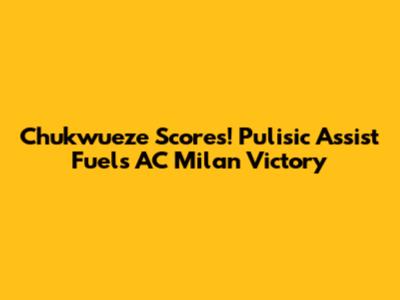 Chukwueze Scores! Pulisic Assist Fuels AC Milan Victory