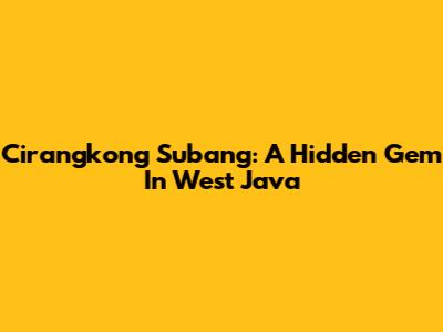 Cirangkong Subang: A Hidden Gem In West Java