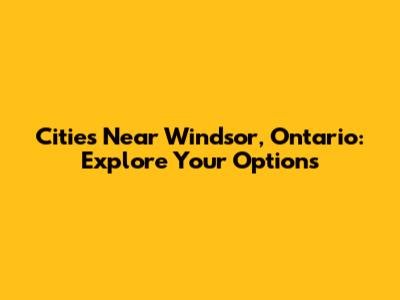 Cities Near Windsor, Ontario: Explore Your Options