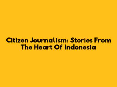 Citizen Journalism: Stories From The Heart Of Indonesia