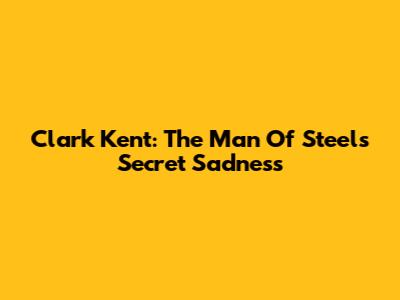 Clark Kent: The Man Of Steel's Secret Sadness