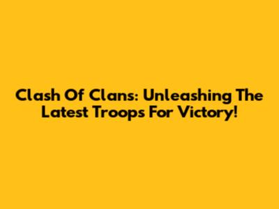 Clash Of Clans: Unleashing The Latest Troops For Victory!