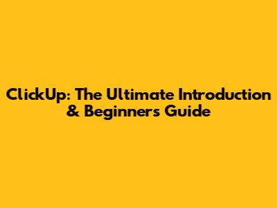 ClickUp: The Ultimate Introduction & Beginner's Guide
