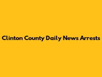 Clinton County Daily News Arrests