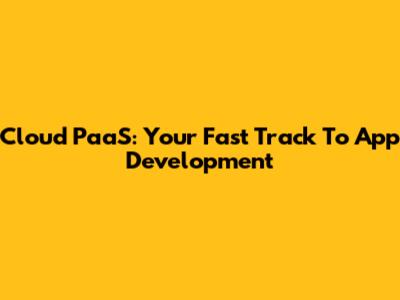 Cloud PaaS: Your Fast Track To App Development