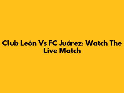 Club León Vs FC Juárez: Watch The Live Match