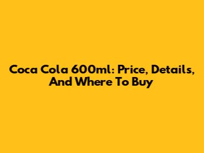 Coca Cola 600ml: Price, Details, And Where To Buy