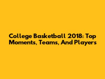 College Basketball 2018: Top Moments, Teams, And Players